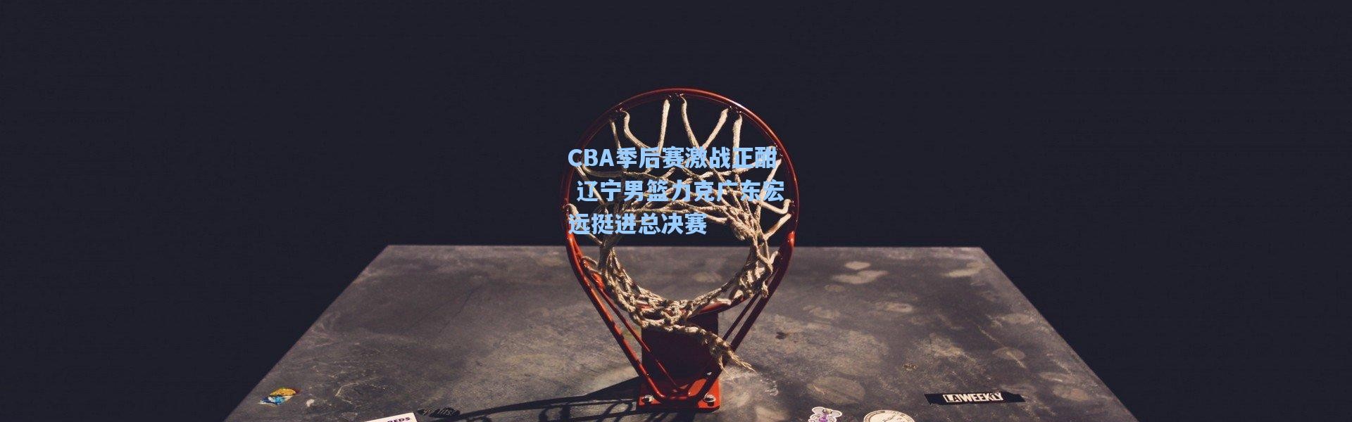CBA季后赛激战正酣 辽宁男篮力克广东宏远挺进总决赛