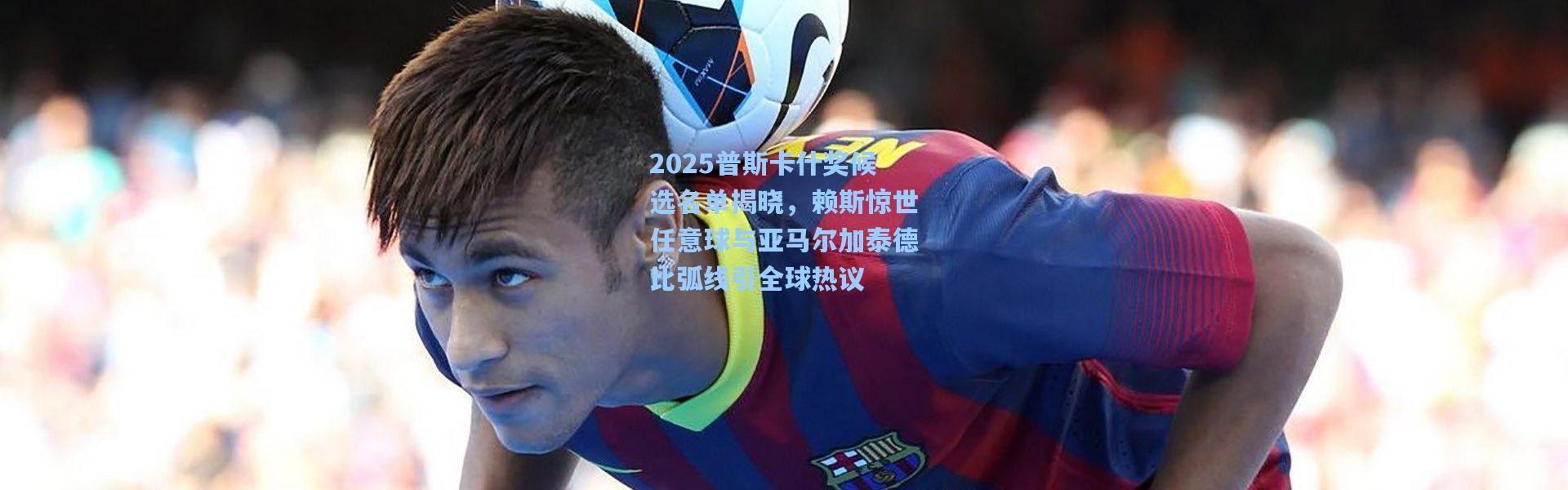 2025普斯卡什奖候选名单揭晓，赖斯惊世任意球与亚马尔加泰德比弧线引全球热议