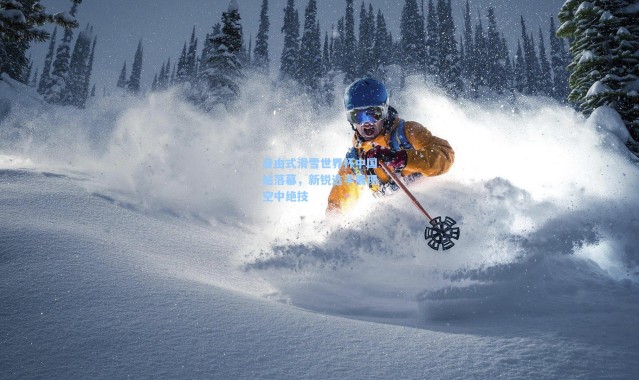 自由式滑雪世界杯中国站落幕，新锐选手展现空中绝技