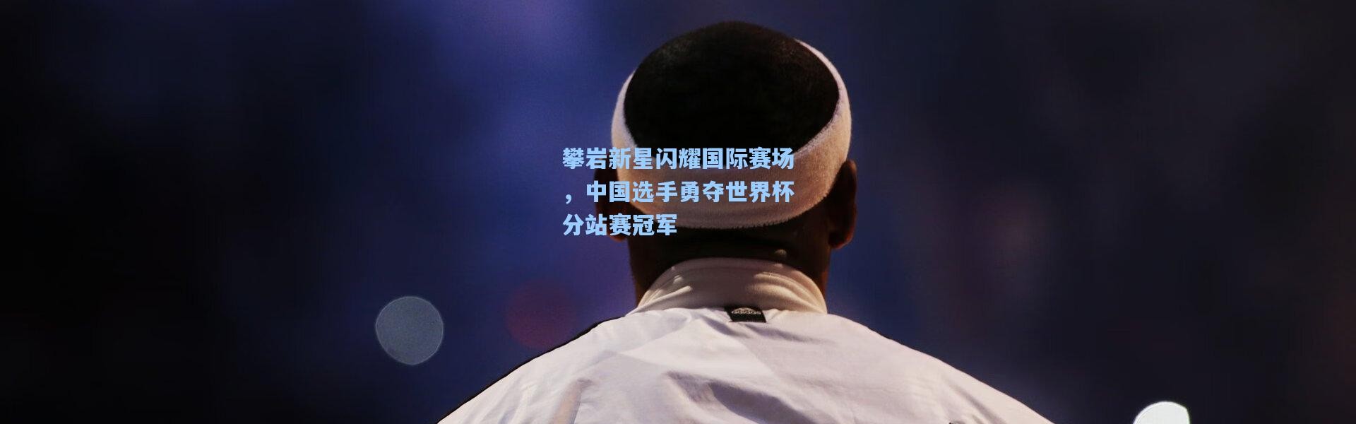 攀岩新星闪耀国际赛场，中国选手勇夺世界杯分站赛冠军