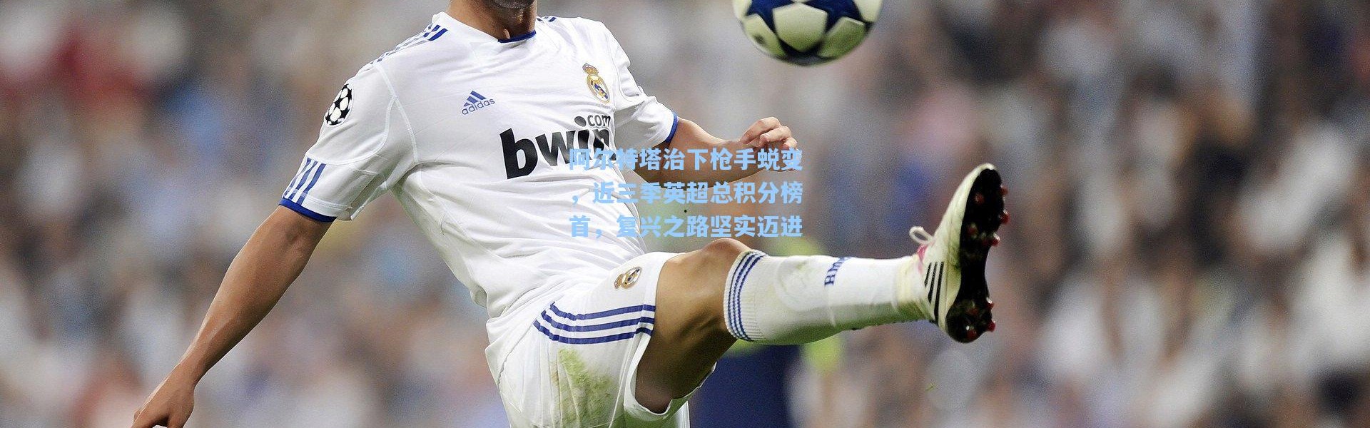 阿尔特塔治下枪手蜕变，近三季英超总积分榜首，复兴之路坚实迈进