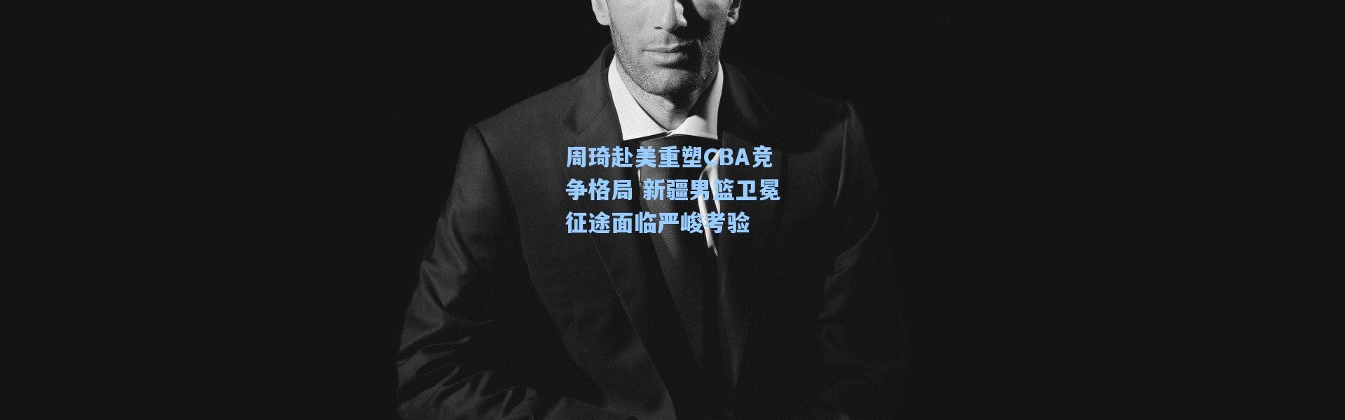 周琦赴美重塑CBA竞争格局 新疆男篮卫冕征途面临严峻考验