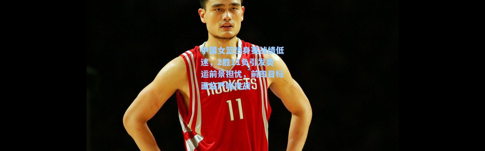 中国女篮热身赛战绩低迷，2胜11负引发奥运前景担忧，前四目标面临严峻挑战
