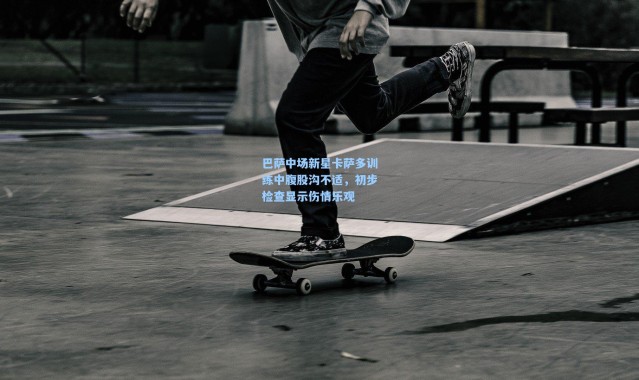 巴萨中场新星卡萨多训练中腹股沟不适，初步检查显示伤情乐观