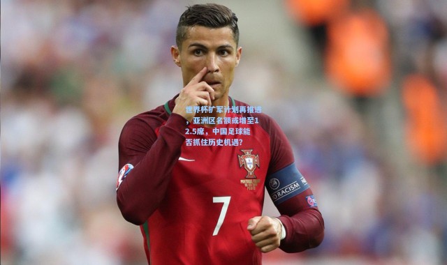 世界杯扩军计划再推进，亚洲区名额或增至12.5席，中国足球能否抓住历史机遇？