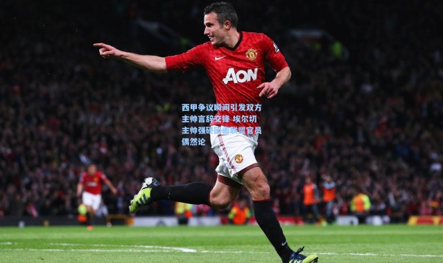 西甲争议瞬间引发双方主帅言辞交锋 埃尔切主帅强硬回击联盟官员偶然论