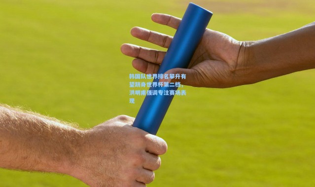 韩国队世界排名攀升有望跻身世界杯第二档，洪明甫强调专注赛场表现