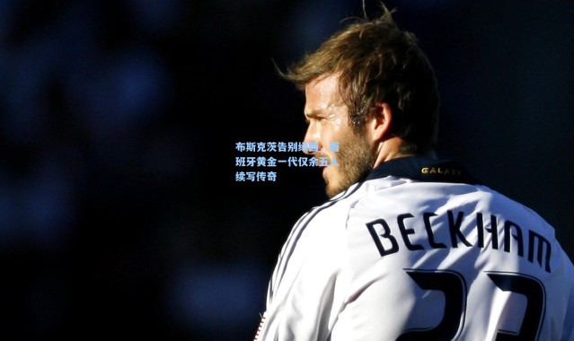 布斯克茨告别绿茵，西班牙黄金一代仅余五人续写传奇