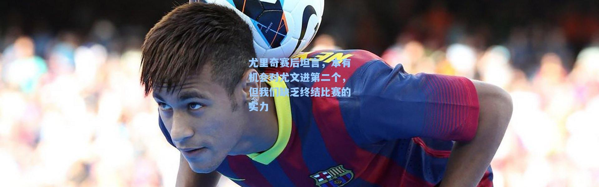 尤里奇赛后坦言，本有机会对尤文进第二个，但我们缺乏终结比赛的实力