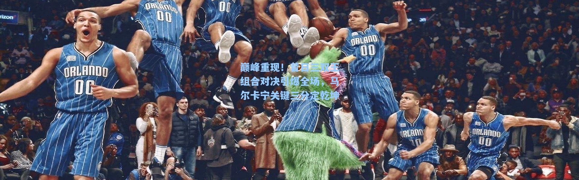 巅峰重现！昔日三双王组合对决引爆全场，马尔卡宁关键三分定乾坤