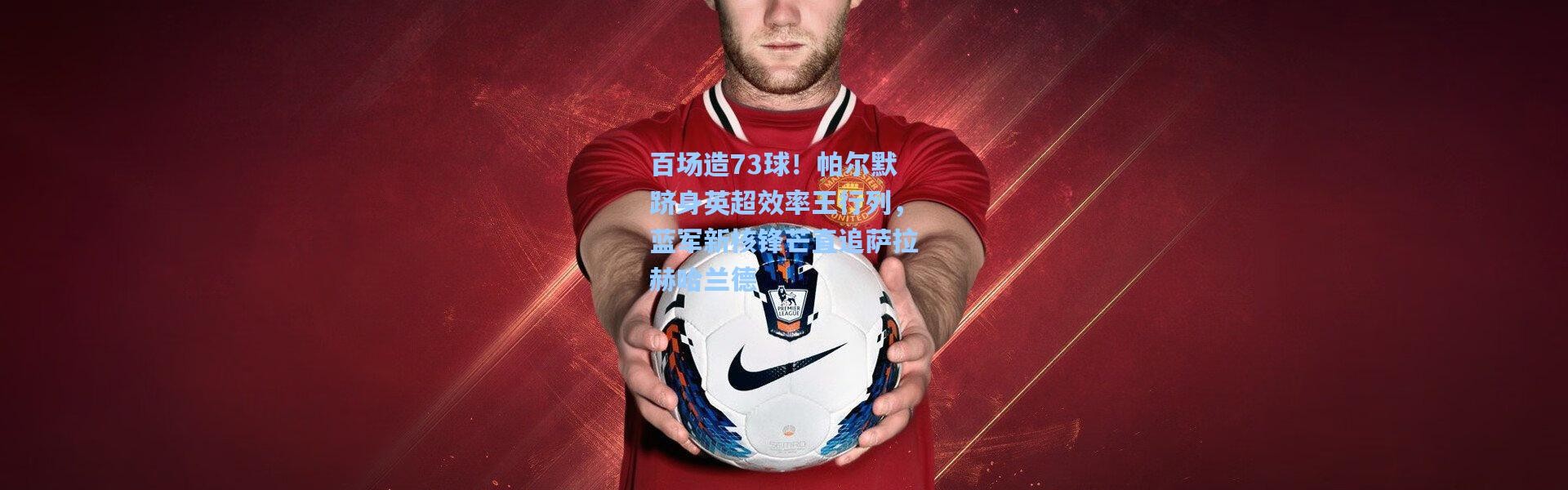 百场造73球！帕尔默跻身英超效率王行列，蓝军新核锋芒直追萨拉赫哈兰德