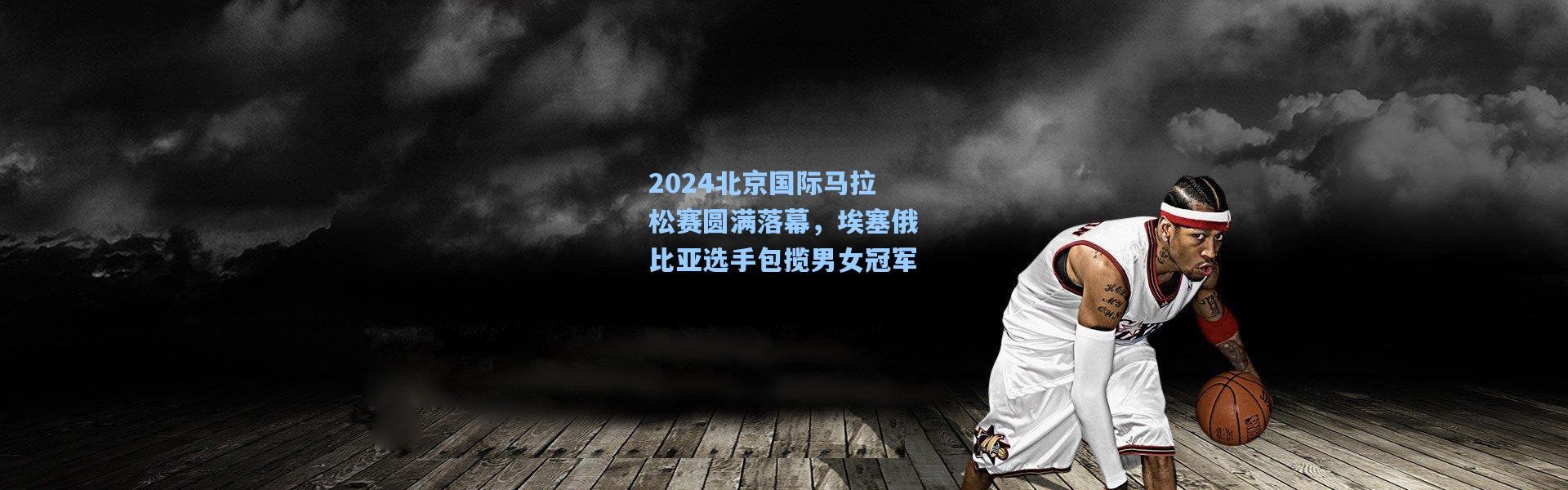 2024北京国际马拉松赛圆满落幕，埃塞俄比亚选手包揽男女冠军