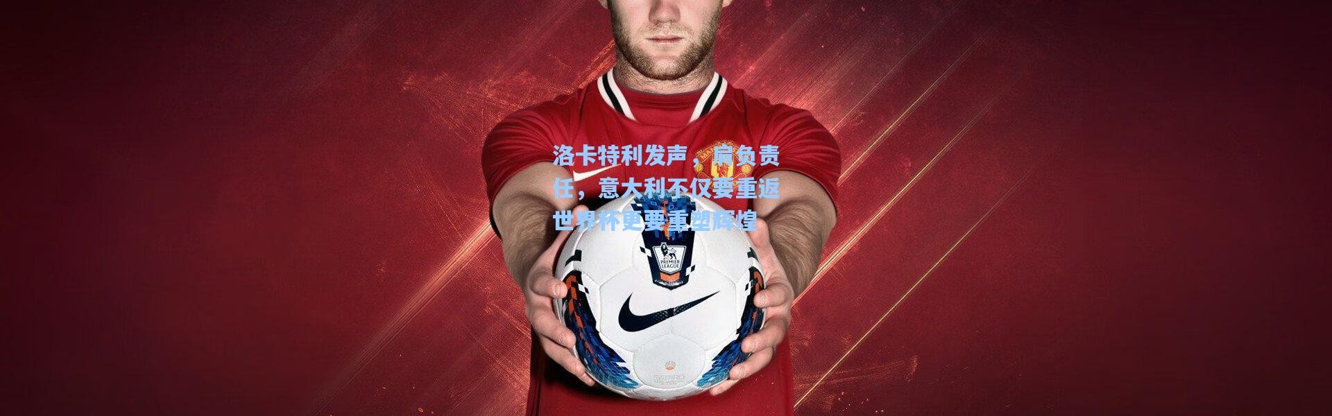 洛卡特利发声，肩负责任，意大利不仅要重返世界杯更要重塑辉煌