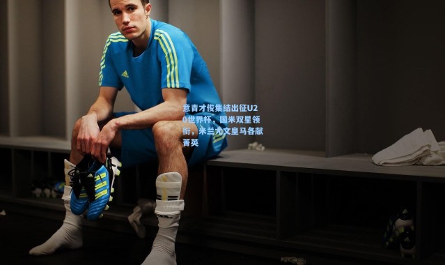 意青才俊集结出征U20世界杯，国米双星领衔，米兰尤文皇马各献菁英