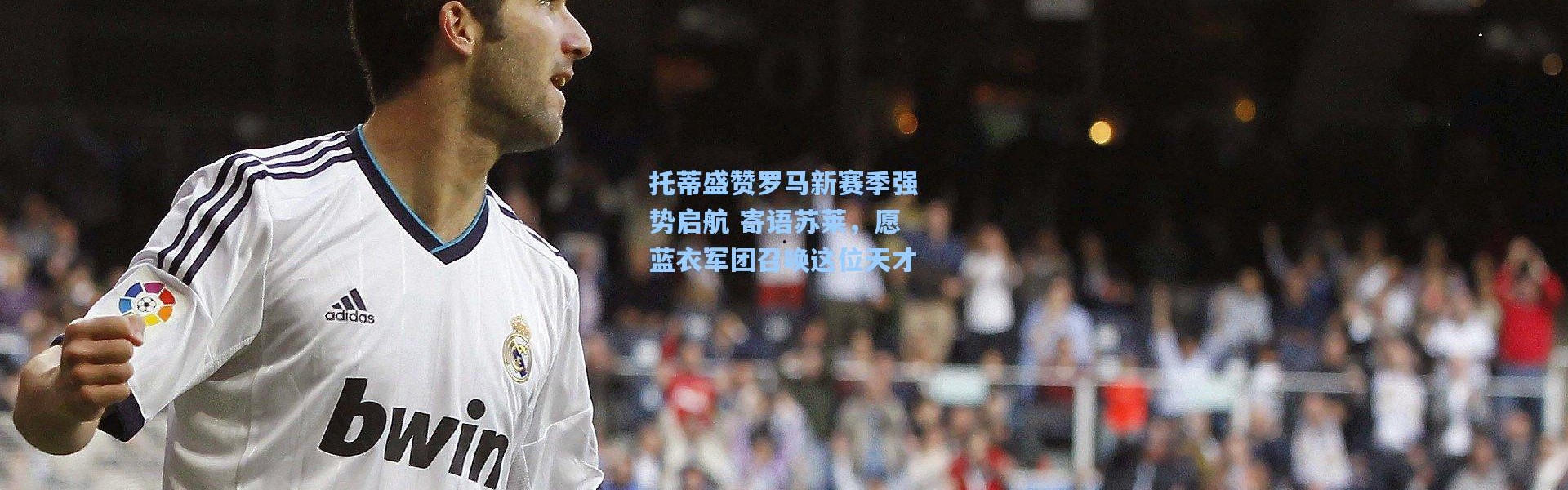 托蒂盛赞罗马新赛季强势启航 寄语苏莱，愿蓝衣军团召唤这位天才