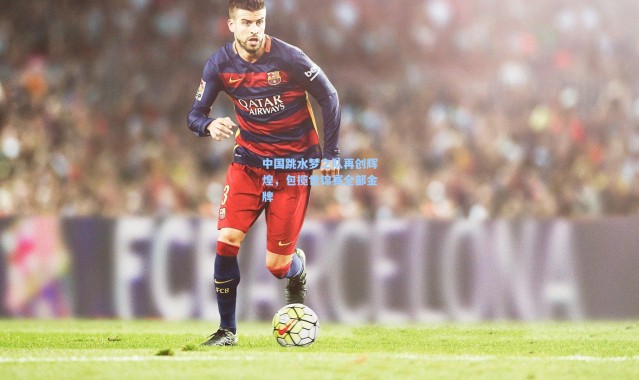 中国跳水梦之队再创辉煌，包揽世锦赛全部金牌