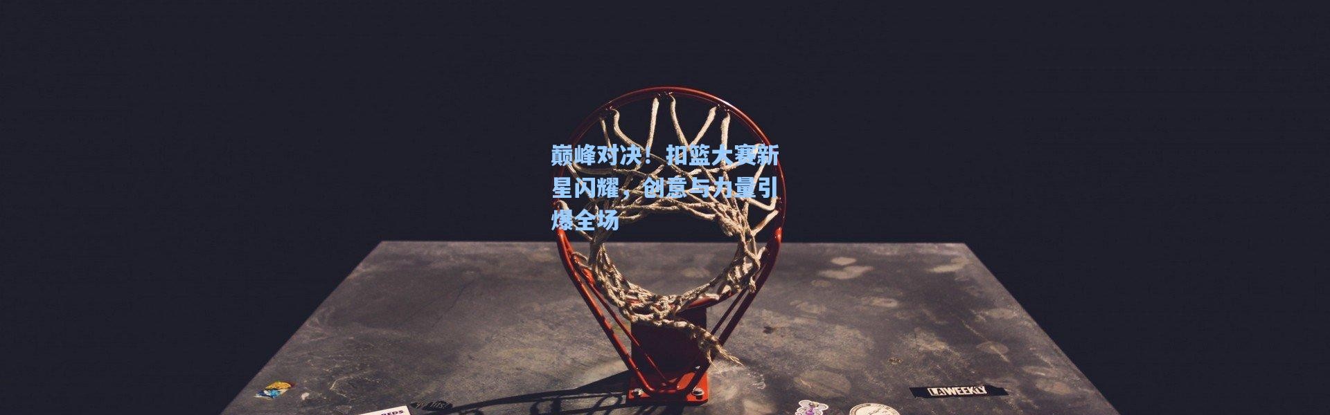 巅峰对决！扣篮大赛新星闪耀，创意与力量引爆全场