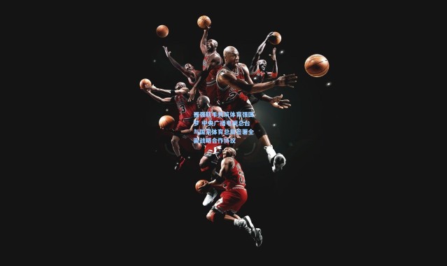 强强联手共筑体育强国梦 中央广播电视总台与国家体育总局签署全面战略合作协议