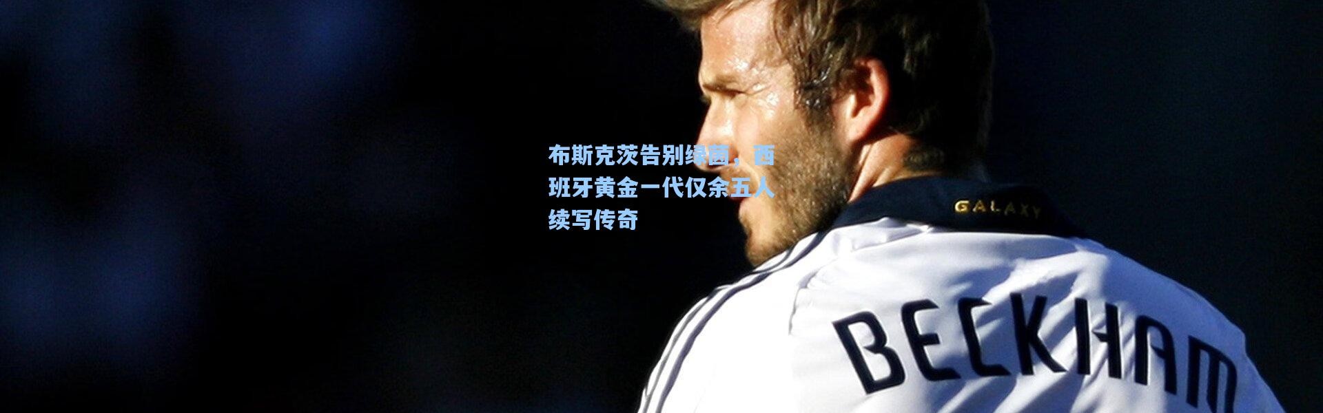 布斯克茨告别绿茵，西班牙黄金一代仅余五人续写传奇