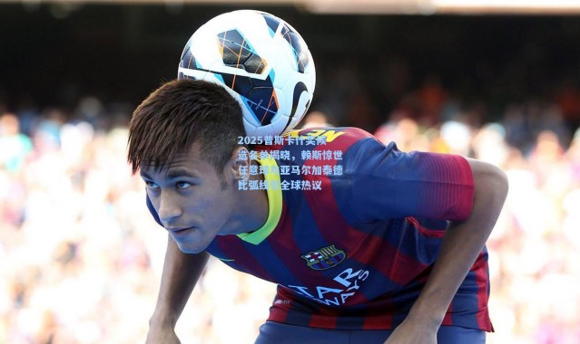 2025普斯卡什奖候选名单揭晓，赖斯惊世任意球与亚马尔加泰德比弧线引全球热议