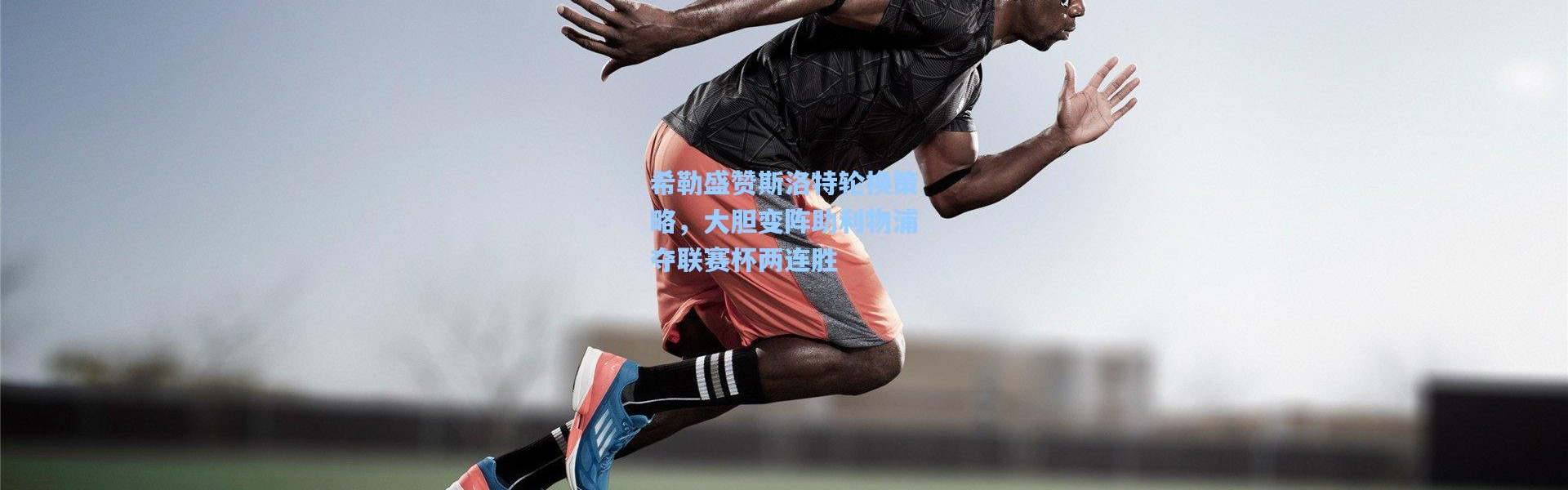 希勒盛赞斯洛特轮换策略，大胆变阵助利物浦夺联赛杯两连胜