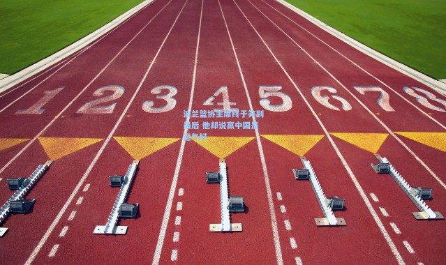 波兰篮协主席终于笑到最后 他却说赢中国是运气好