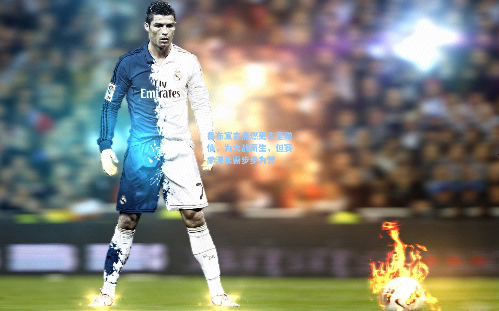 鲁布宣言点燃更衣室激情，为大战而生，但赛季漫长需步步为营